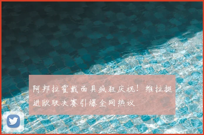 阿邦拉霍戴面具疯狂庆祝！维拉挺进欧联决赛引爆全网热议
