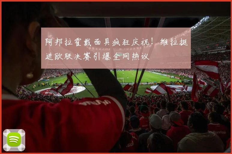 阿邦拉霍戴面具疯狂庆祝！维拉挺进欧联决赛引爆全网热议