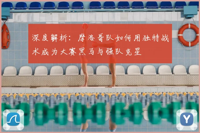 深度解析：摩洛哥队如何用独特战术成为大赛黑马与强队克星