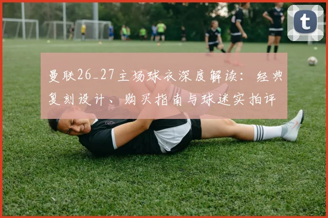曼联26_27主场球衣深度解读：经典复刻设计、购买指南与球迷实拍评测